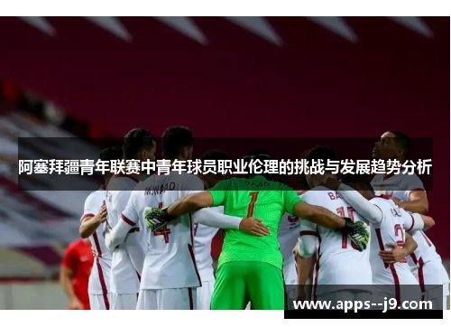 阿塞拜疆青年联赛中青年球员职业伦理的挑战与发展趋势分析 阿塞拜疆青年联赛中青年球员职业伦理的挑战与发展趋势分析