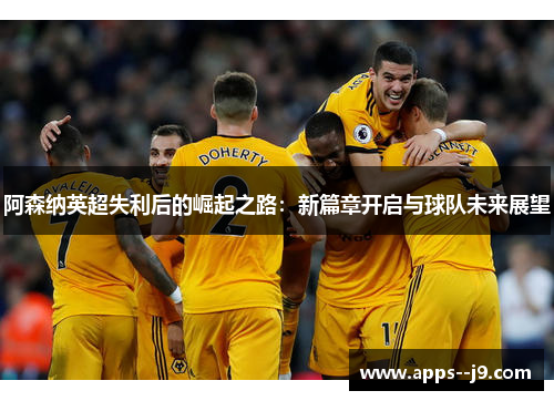 阿森纳英超失利后的崛起之路:新篇章开启与球队未来展望 阿森纳英超失利后的崛起之路:新篇章开启与球队未来展望