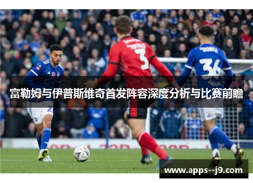 富勒姆与伊普斯维奇首发阵容深度分析与比赛前瞻 富勒姆与伊普斯维奇首发阵容深度分析与比赛前瞻