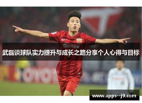 武磊谈球队实力提升与成长之路分享个人心得与目标