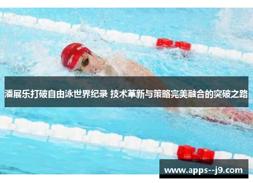 潘展乐打破自由泳世界纪录 技术革新与策略完美融合的突破之路
