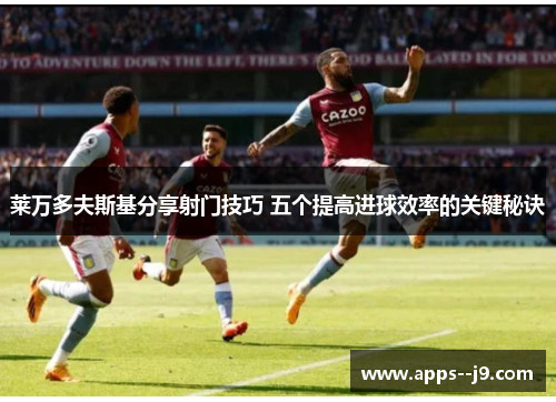 莱万多夫斯基分享射门技巧 五个提高进球效率的关键秘诀